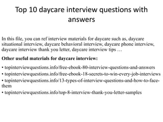 Top 10 daycare interview questions with 
answers 
In this file, you can ref interview materials for daycare such as, daycare 
situational interview, daycare behavioral interview, daycare phone interview, 
daycare interview thank you letter, daycare interview tips … 
Other useful materials for daycare interview: 
• topinterviewquestions.info/free-ebook-80-interview-questions-and-answers 
• topinterviewquestions.info/free-ebook-18-secrets-to-win-every-job-interviews 
• topinterviewquestions.info/13-types-of-interview-questions-and-how-to-face-them 
• topinterviewquestions.info/top-8-interview-thank-you-letter-samples 
 
