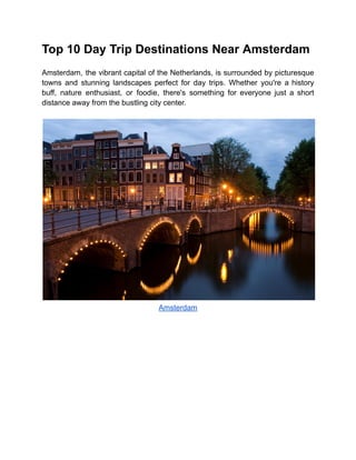 Top 10 Day Trip Destinations Near Amsterdam
Amsterdam, the vibrant capital of the Netherlands, is surrounded by picturesque
towns and stunning landscapes perfect for day trips. Whether you're a history
buff, nature enthusiast, or foodie, there's something for everyone just a short
distance away from the bustling city center.
Amsterdam
 