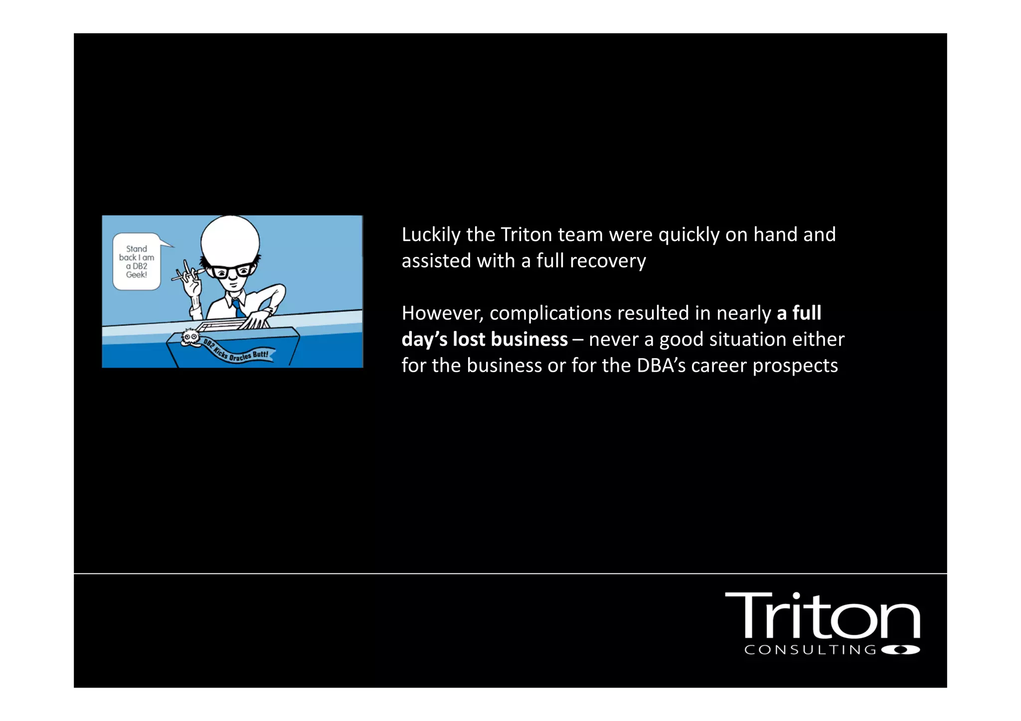 Luckily the Triton team were quickly on hand and
assisted with a full recovery .
However, complications resulted in nearly a full
day’s lost business – never a good situation either
for the business or for the DBA’s career prospects