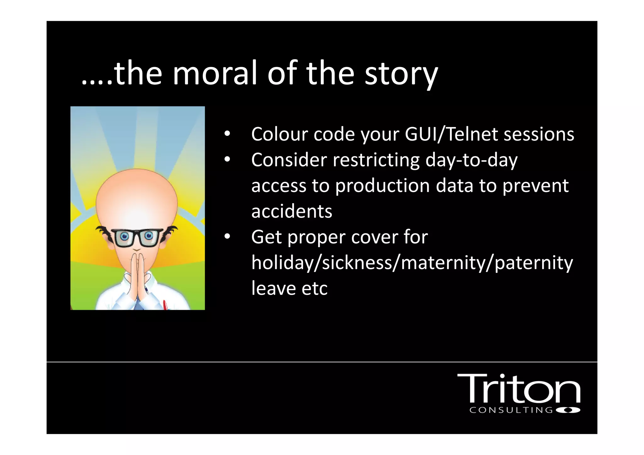 ….the moral of the story
• Colour code your GUI/Telnet sessions
• Consider restricting day-to-day
access to production data to prevent
accidents
• Get proper cover for
holiday/sickness/maternity/paternity
leave etc