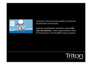 Luckily the Triton team were quickly on hand and 
assisted with a full recovery . 
However, complications resulted in nearly a full 
day’s lost business – never a good situation either 
for the business or for the DBA’s career prospects 
 