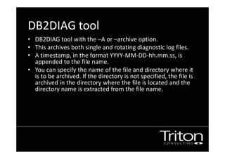 DB2DIAG tool
• DB2DIAG tool with the –A or –archive option.
• This archives both single and rotating diagnostic log files.
• A timestamp, in the format YYYY-MM-DD-hh.mm.ss, is
appended to the file name.
• You can specify the name of the file and directory where it
is to be archived. If the directory is not specified, the file is
archived in the directory where the file is located and the
directory name is extracted from the file name.
• files on Windows.
 