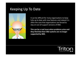 Keeping Up To Date
It can be difficult for many organisations to keep
fully up to date with new features and indeed it is
often the case that organisations are forced to
stay on out-of-support versions of DB2.
This can be a real issue when problems arise and
they find that their DB2 systems are no longer
supported by IBM.
no longer supported by IBM.
 