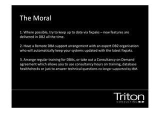 The Moral
1. Where possible, try to keep up to date via fixpaks – new features are
delivered in DB2 all the time.
2. Have a Remote DBA support arrangement with an expert DB2 organisation
who will automatically keep your systems updated with the latest fixpaks.
3. Arrange regular training for DBAs, or take out a Consultancy on Demand
agreement which allows you to use consultancy hours on training, database
healthchecks or just to answer technical questions no longer supported by IBM.
 