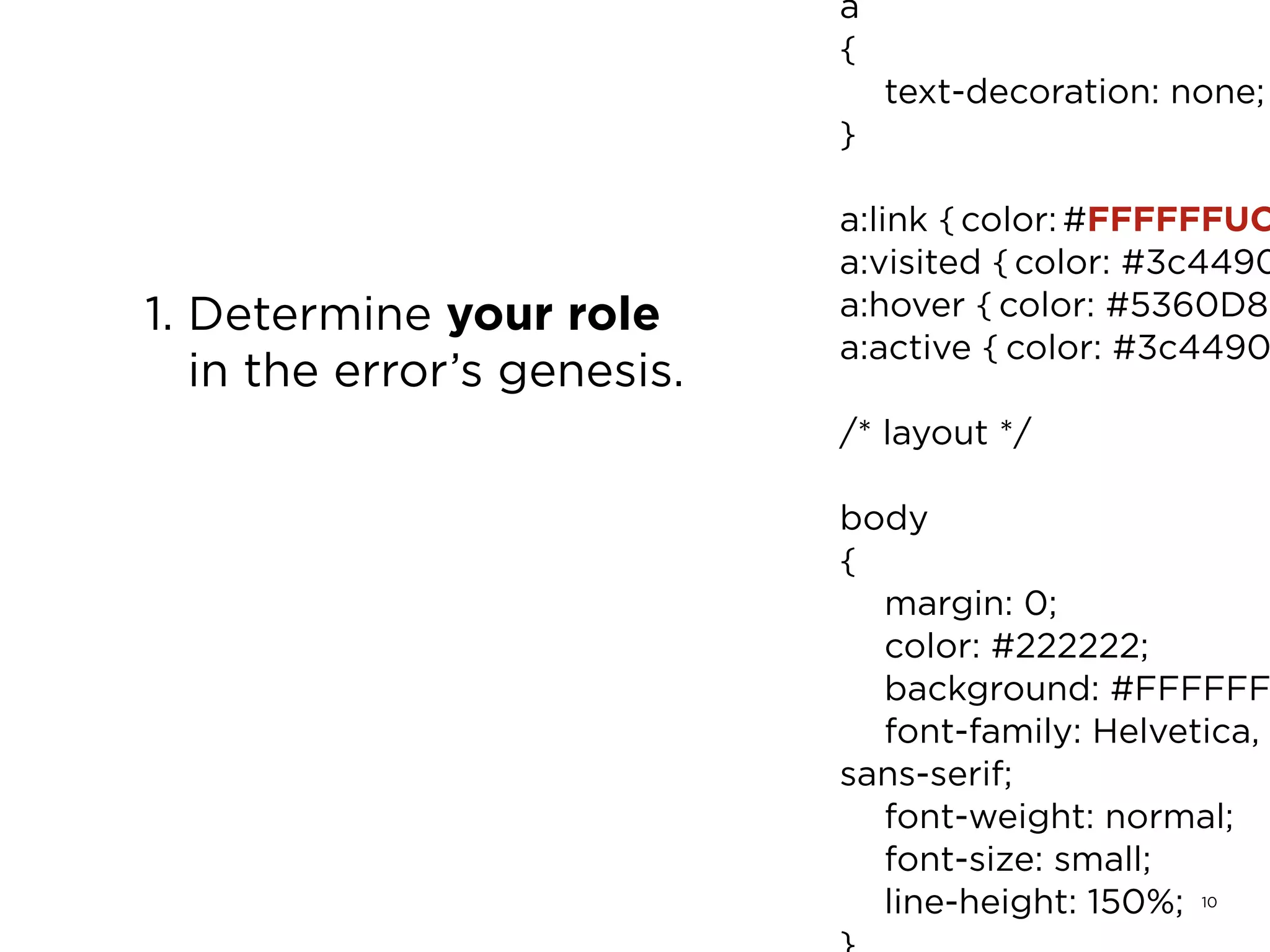 10
1. Determine your role
in the error’s genesis.
a
{
	 text-decoration: none;
}
a:link { color: #FFFFFFUC
a:visited { color: #3c4490
a:hover { color: #5360D8;
a:active { color: #3c4490
/* layout */
body
{
	 margin: 0;
	 color: #222222;
	 background: #FFFFFF
	 font-family: Helvetica,
sans-serif;
	 font-weight: normal;
	 font-size: small;
	 line-height: 150%;
 