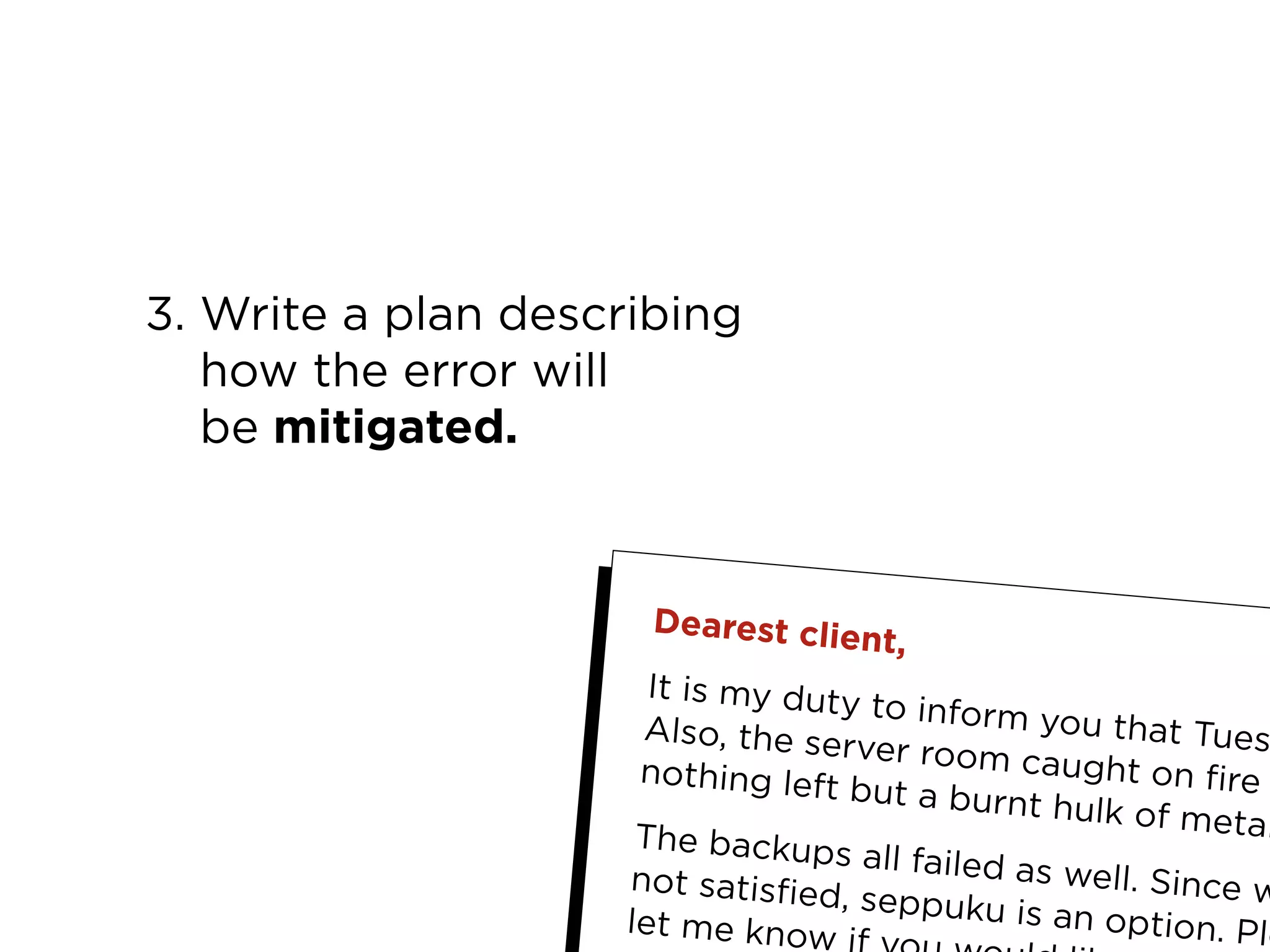 12My Top 10 Design Business Failures / David Sherwin
3. Write a plan describing
how the error will
be mitigated.
Dearest client,
It is my duty to inform you that TuesAlso, the server room caught on firenothing left but a burnt hulk of metalThe backups all failed as well. Since wnot satisfied, seppuku is an option. Plelet me know i
 