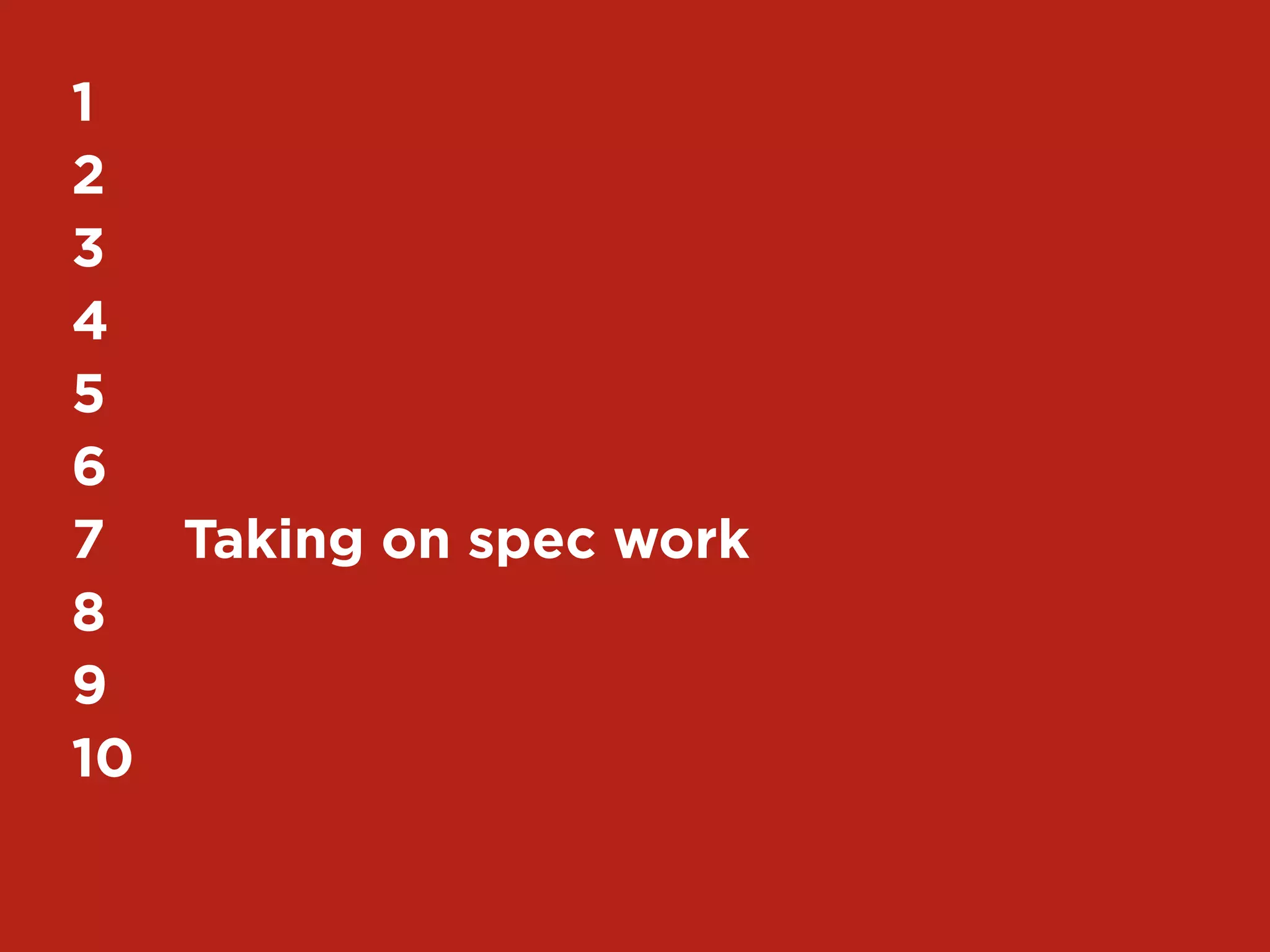 21
“The trick is to turn down work but
to have the client remember you as
a positive person that they want to
work with in the future.”
—Fiona Robertson Remley
Director of PM, Wunderman
“It can be advantageous to offer a conditional ‘no’
rather than a direct refusal… It’s easy to see a project
as a poor fit because one or more variables aren’t right.
The temptation in that case is to decline the project
outright. However it can be worthwhile to offer
a different solution that is more favorable to you…”
—Nathan Peretic
Co-founder, Full Stop Interactive
 