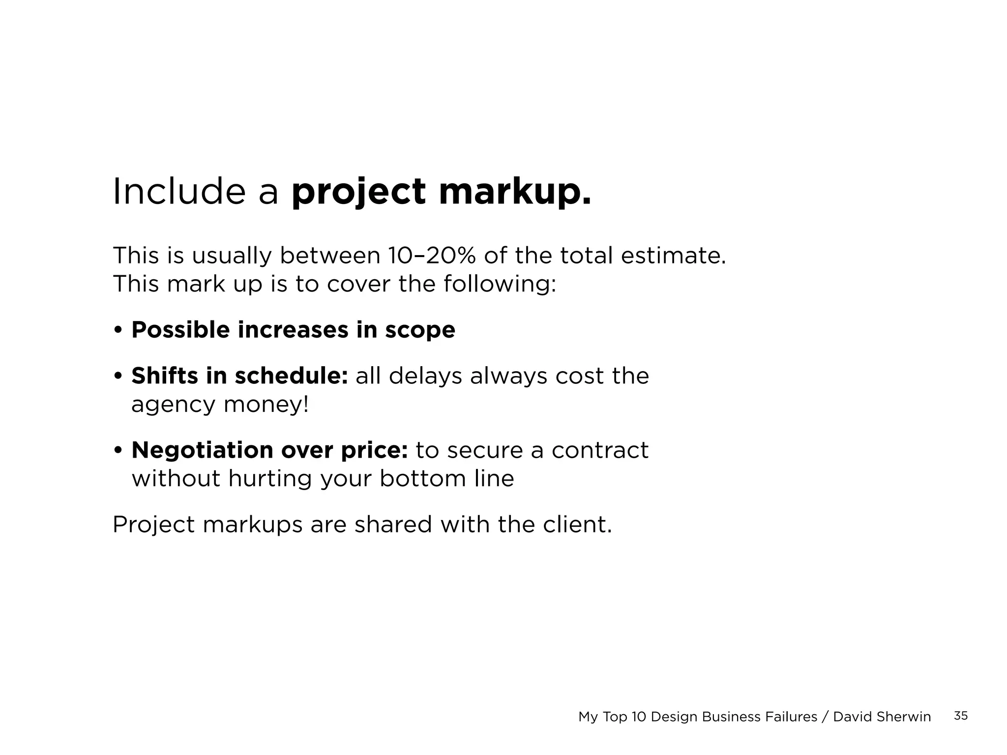 35My Top 10 Design Business Failures / David Sherwin
Estimating Process:
1. Project the number of hours
the project will require
2. Set a schedule that
accommodates those hours
3. Generate costs for resources,
based on hourly rates
4. Select a pricing model to match
your current business context
5. Translate your detailed estimate
into a cost estimate for your client
Here’s common mistakes that
cause estimates to deviate.
 