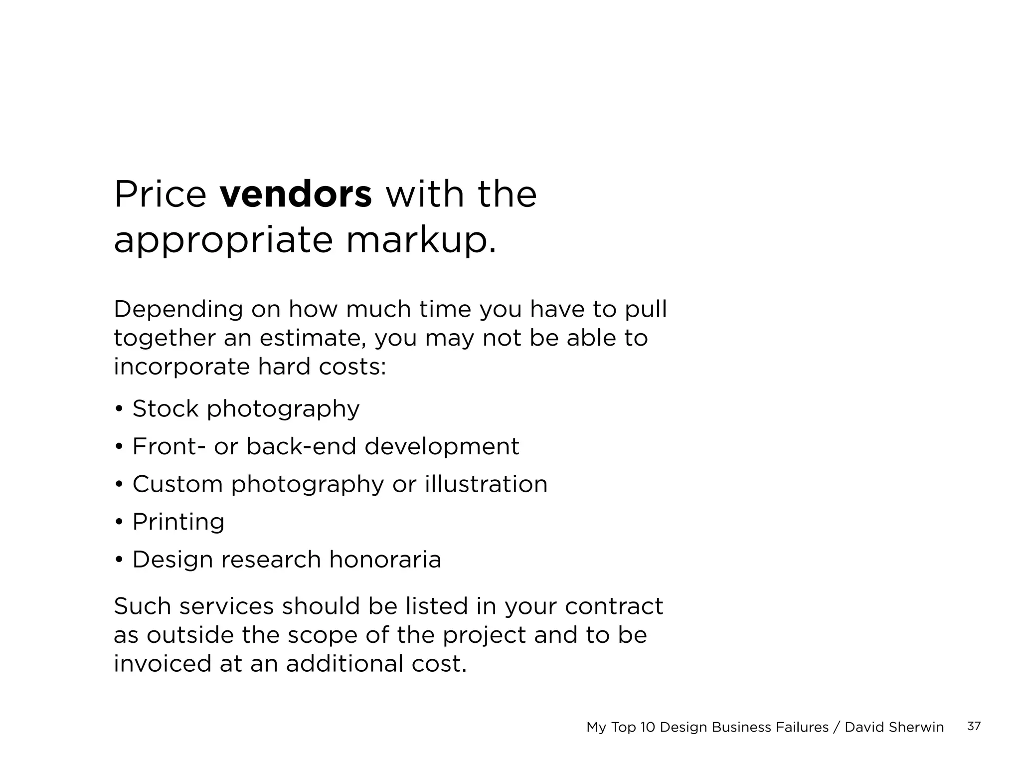 37My Top 10 Design Business Failures / David Sherwin
Run numbers by teammates.
The surest way to piss off a designer or
developer: give them no control of the
estimate you provide to a client, then
ding them for not meeting the estimate.
Solicit their feedback on an estimate
before you submit it.
“WIRES IN TWO
HOURS #FAIL.”
 