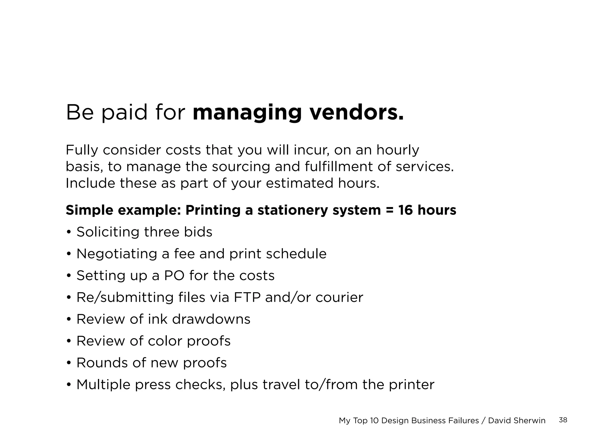 38My Top 10 Design Business Failures / David Sherwin
Include a project markup.
This is usually between 10–20% of the total estimate.
This mark up is to cover the following:
• Possible increases in scope
• Shifts in schedule: all delays always cost the
agency money!
• Negotiation over price: to secure a contract
without hurting your bottom line
You can’t do interactive work without doing this.
Project markups are shared with the client.
Never cut them out.
 
