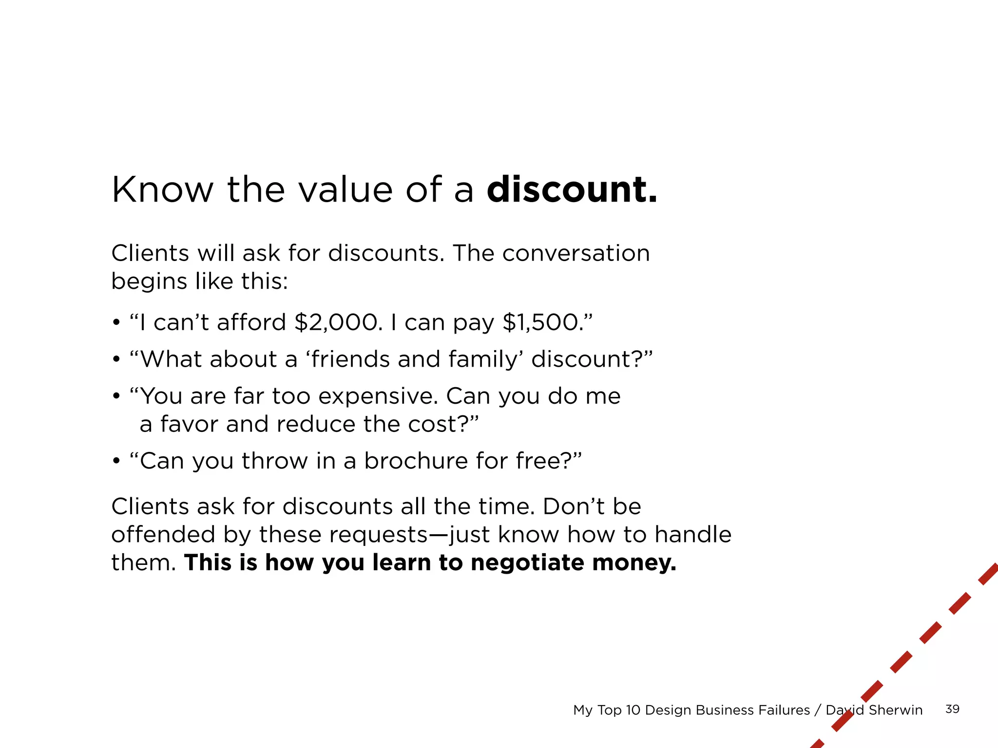 39My Top 10 Design Business Failures / David Sherwin
Use actuals as a reference point.
If you’re bidding a project that is similar to ones that
you’ve designed in the past, always refer to the actual
time and money spent fulfilling those earlier projects
as a reference point in your estimation process.
Ideally, you’ll be able to review your final budget
for that project, itemized by task.
?
 
