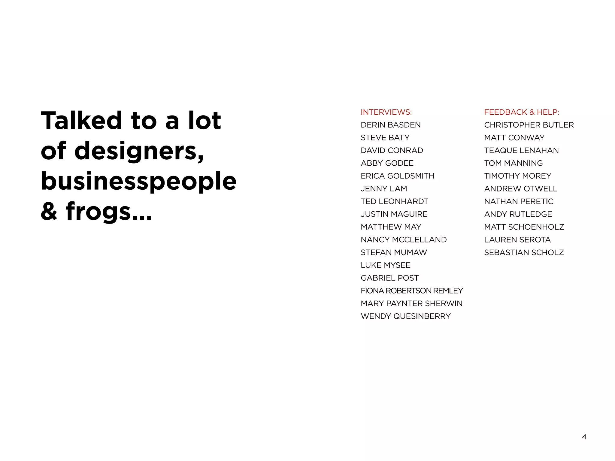 4
Talked to a lot
of designers,
businesspeople
& frogs…
INTERVIEWS:
DERIN BASDEN
STEVE BATY
DAVID CONRAD
ABBY GODEE
ERICA GOLDSMITH
JENNY LAM
TED LEONHARDT
JUSTIN MAGUIRE
MATTHEW MAY
NANCY MCCLELLAND
STEFAN MUMAW
LUKE MYSEE
GABRIEL POST
FIONAROBERTSONREMLEY
MARY PAYNTER SHERWIN
WENDY QUESINBERRY
FEEDBACK & HELP:
CHRISTOPHER BUTLER
MATT CONWAY
TEAQUE LENAHAN
TOM MANNING
TIMOTHY MOREY
ANDREW OTWELL
NATHAN PERETIC
ANDY RUTLEDGE
MATT SCHOENHOLZ
LAUREN SEROTA
SEBASTIAN SCHOLZ
 