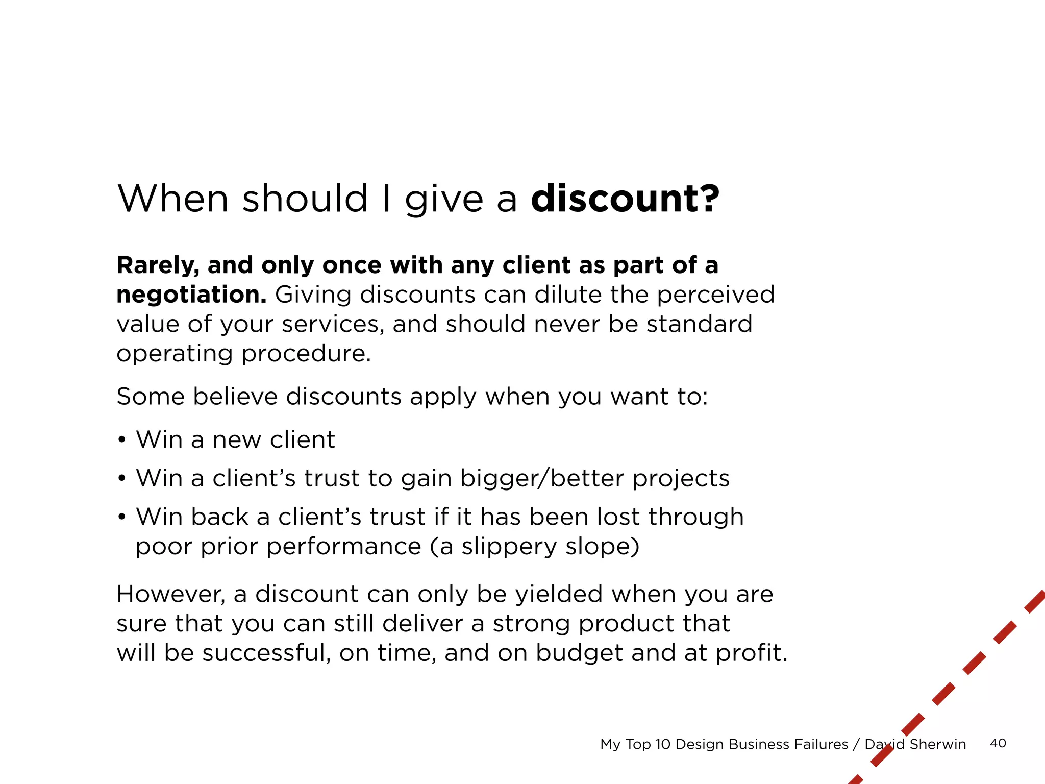 40My Top 10 Design Business Failures / David Sherwin
Price vendors with the
appropriate markup.
Depending on how much time you have to pull
together an estimate, you may not be able to
incorporate hard costs:
• Stock photography
• Front- or back-end development
• QA/testing
• Custom photography or illustration
• User research honoraria
Such services should be listed in your contract
as outside the scope of the project and to be
invoiced at an additional cost.
 
