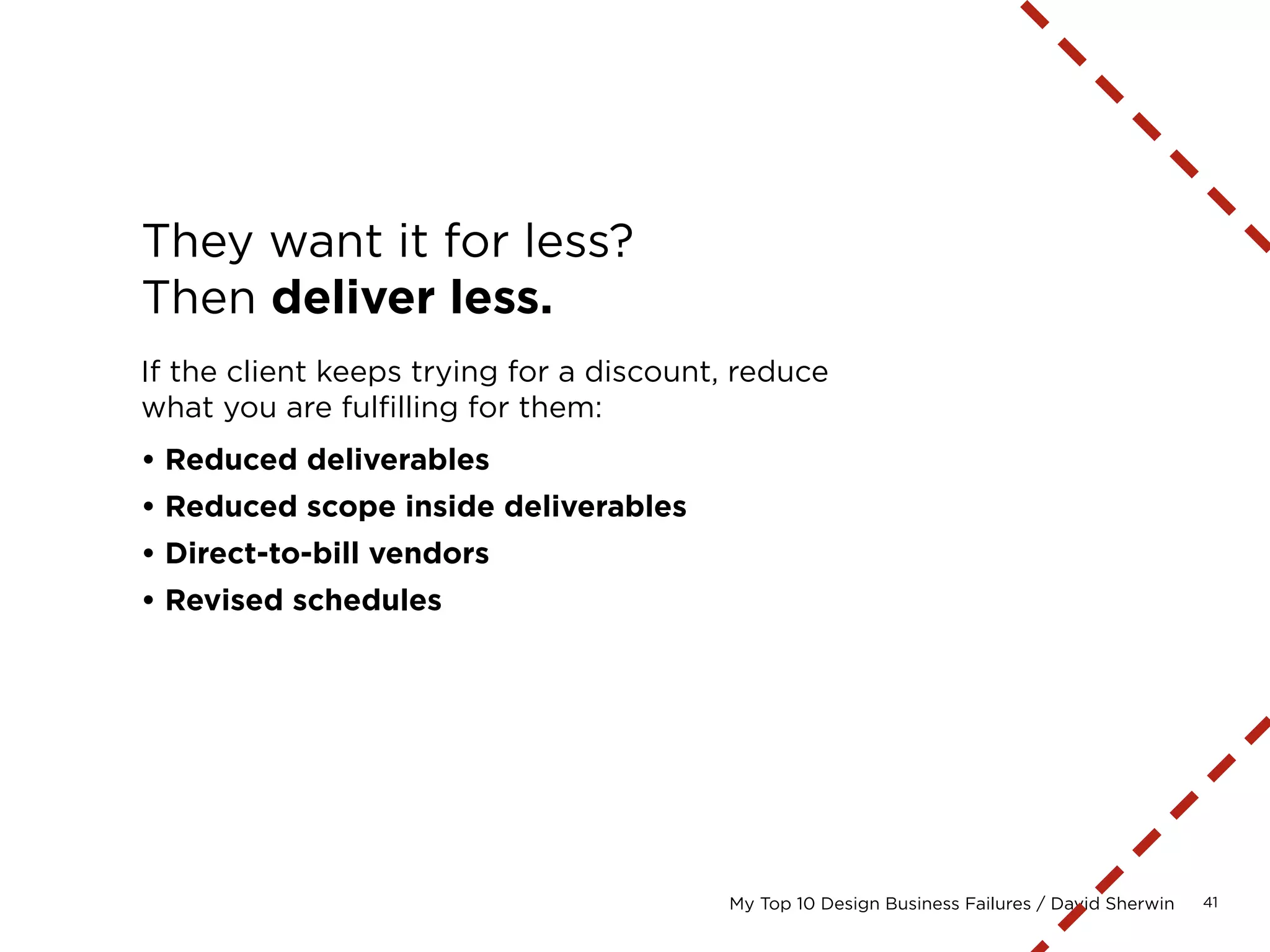 41My Top 10 Design Business Failures / David Sherwin
Be paid for managing vendors.
Fully consider costs that you will incur, on an hourly
basis, to manage the sourcing and fulfillment of services.
Include these as part of your estimated hours.
Simple example: Quality assurance for site
• Soliciting three bids
• Negotiating and selecting a bid
• Setting up a PO for the costs
• Getting the testers access to the site
• Communicating and tracking fixes
• Billing for the work
 