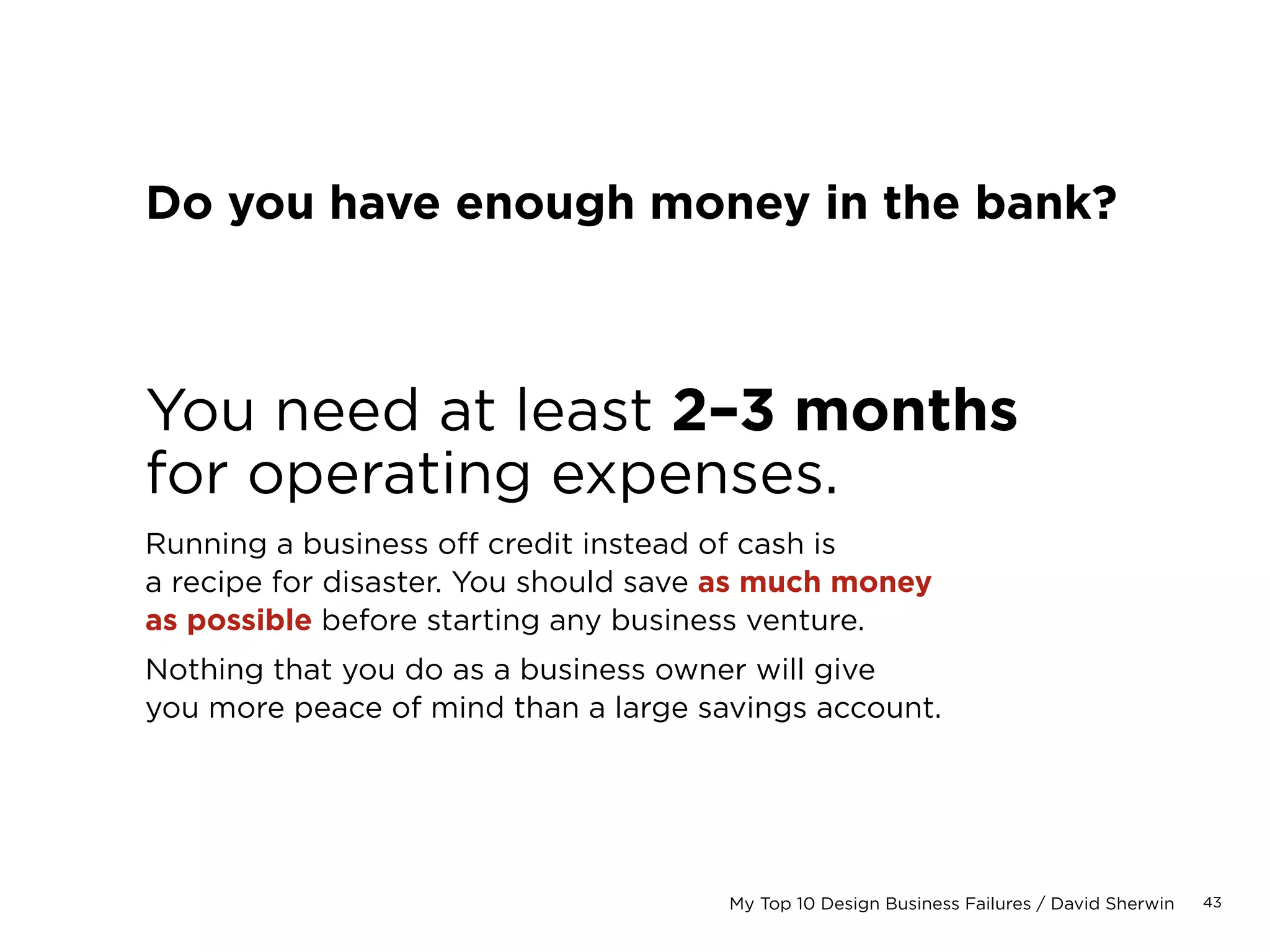 43My Top 10 Design Business Failures / David Sherwin
When should I give a discount?
Rarely, and only once with any client as part of a
negotiation. Giving discounts can dilute the perceived
value of your services, and should never be standard
operating procedure.
Some believe discounts apply when you want to:
• Win a new client
• Win a client’s trust to gain bigger/better projects
• Win back a client’s trust if it has been lost through
poor prior performance (a slippery slope)
However, a discount can only be yielded when you are
sure that you can still deliver a strong product that
will be successful, on time, and on budget and at profit.
 