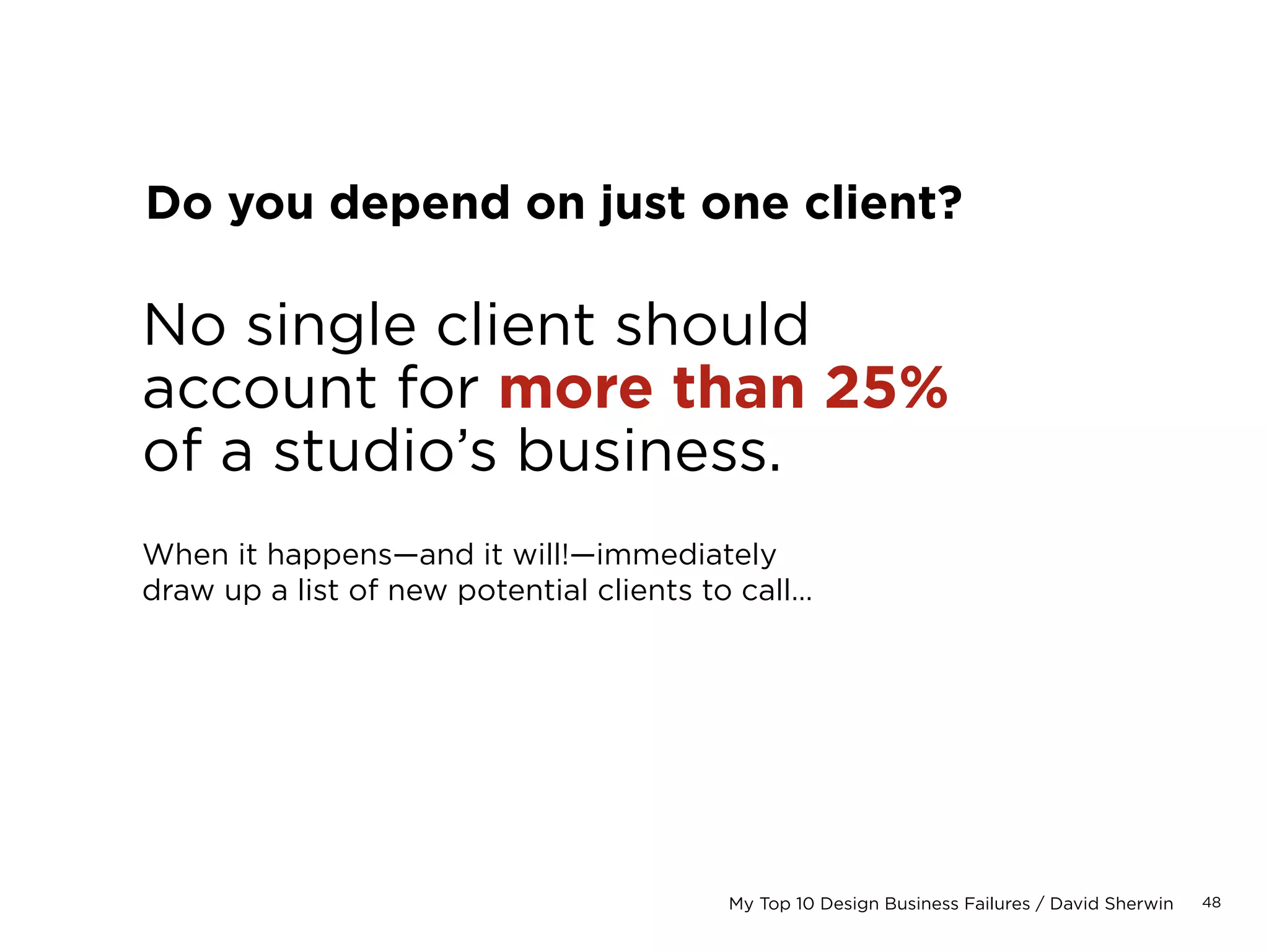 48My Top 10 Design Business Failures / David Sherwin
Do you keep a backlog of work?
Try to maintain a
3 to 4 week backlog.
This is the amount of time you are booked for,
running at full capacity.
You should always factor time into each week’s
schedule to pursue future business and manage
a consistent pipeline.
 