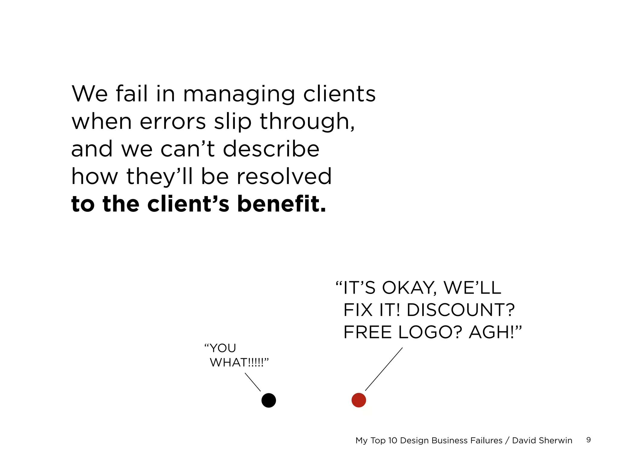 9My Top 10 Design Business Failures / David Sherwin
We fail in managing clients
when errors slip through,
and we can’t describe
how they’ll be resolved
to the client’s benefit.
“IT’S OKAY, WE’LL
FIX IT! DISCOUNT?
FREE SITE? AGH!”
“YOU
WHAT!!!!!”
 