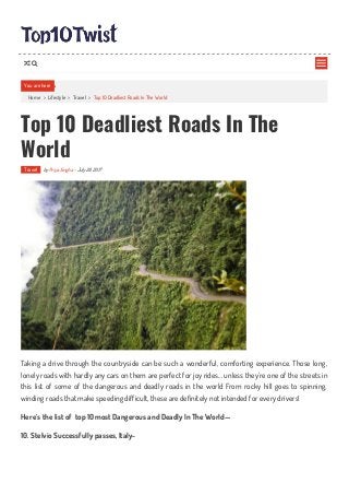 Home > Lifestyle > Travel > Top 10 Deadliest Roads In The World
Top 10 Deadliest Roads In The
World
Travel by Priya Singha - July 28, 2017
Taking a drive through the countryside can be such a wonderful, comforting experience. Those long,
lonely roads with hardly any cars on them are perfect for joy rides… unless they’re one of the streets in
this list of some of the dangerous and deadly roads in the world From rocky hill goes to spinning,
winding roads that make speeding difficult, these are definitely not intended for every drivers!
Here’s the list of top 10 most Dangerous and Deadly In The World—
10. Stelvio Successfully passes, Italy-
You are here

 