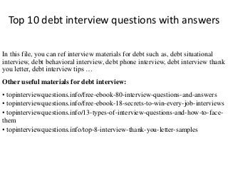 Top 10 debt interview questions with answers 
In this file, you can ref interview materials for debt such as, debt situational 
interview, debt behavioral interview, debt phone interview, debt interview thank 
you letter, debt interview tips … 
Other useful materials for debt interview: 
• topinterviewquestions.info/free-ebook-80-interview-questions-and-answers 
• topinterviewquestions.info/free-ebook-18-secrets-to-win-every-job-interviews 
• topinterviewquestions.info/13-types-of-interview-questions-and-how-to-face-them 
• topinterviewquestions.info/top-8-interview-thank-you-letter-samples 
 