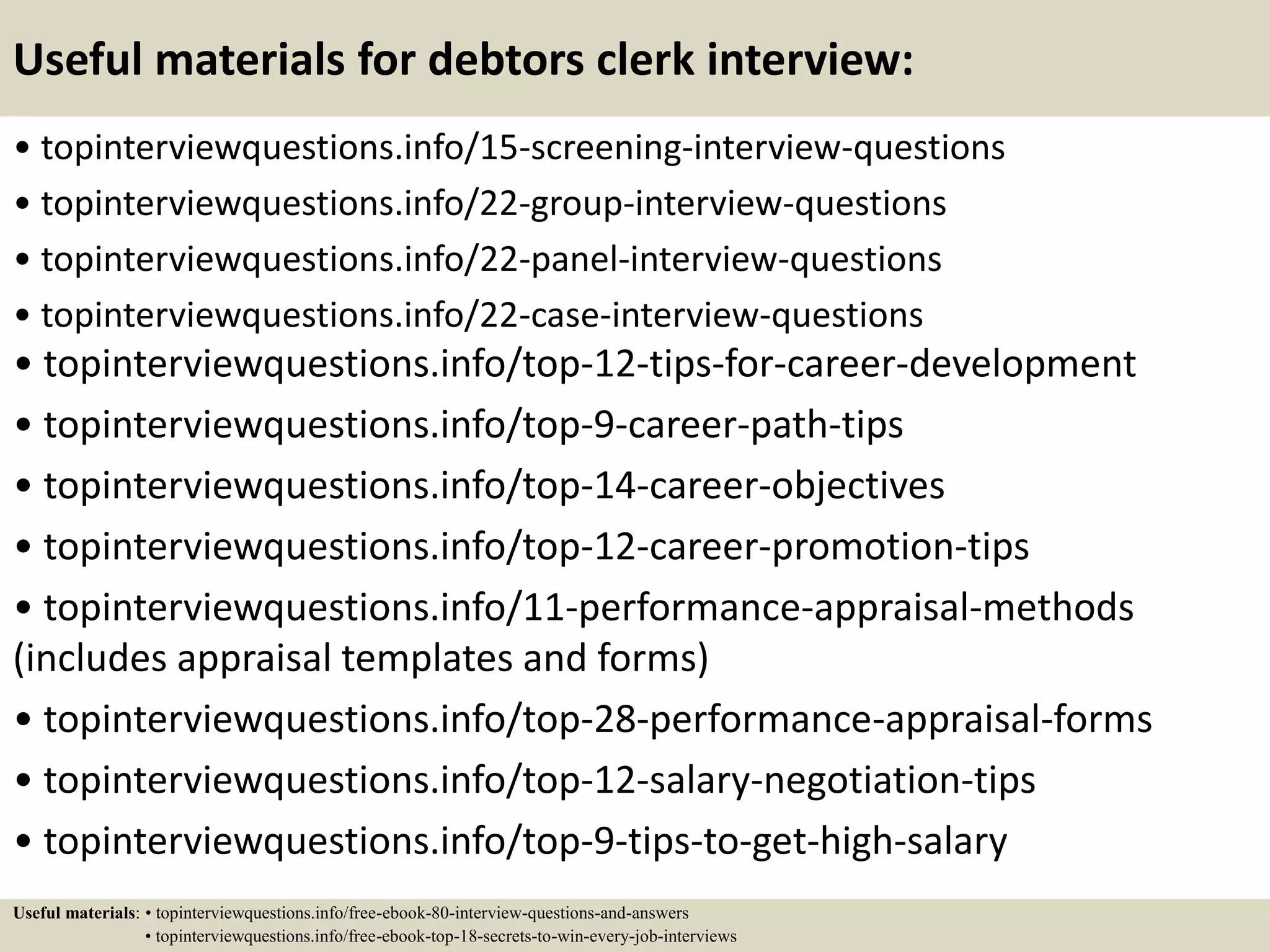 Useful materials for debtors clerk interview:
• topinterviewquestions.info/15-screening-interview-questions
• topinterviewquestions.info/22-group-interview-questions
• topinterviewquestions.info/22-panel-interview-questions
• topinterviewquestions.info/22-case-interview-questions
• topinterviewquestions.info/top-12-tips-for-career-development
• topinterviewquestions.info/top-9-career-path-tips
• topinterviewquestions.info/top-14-career-objectives
• topinterviewquestions.info/top-12-career-promotion-tips
• topinterviewquestions.info/11-performance-appraisal-methods
(includes appraisal templates and forms)
• topinterviewquestions.info/top-28-performance-appraisal-forms
• topinterviewquestions.info/top-12-salary-negotiation-tips
• topinterviewquestions.info/top-9-tips-to-get-high-salary
Useful materials: • topinterviewquestions.info/free-ebook-80-interview-questions-and-answers
• topinterviewquestions.info/free-ebook-top-18-secrets-to-win-every-job-interviews
 