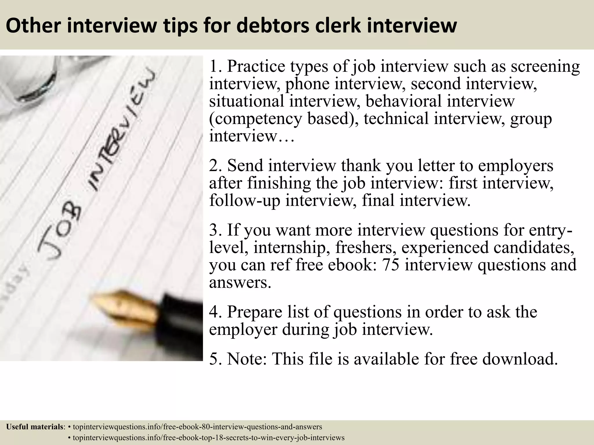 Other interview tips for debtors clerk interview
1. Practice types of job interview such as screening
interview, phone interview, second interview,
situational interview, behavioral interview
(competency based), technical interview, group
interview…
2. Send interview thank you letter to employers
after finishing the job interview: first interview,
follow-up interview, final interview.
3. If you want more interview questions for entry-
level, internship, freshers, experienced candidates,
you can ref free ebook: 75 interview questions and
answers.
4. Prepare list of questions in order to ask the
employer during job interview.
5. Note: This file is available for free download.
Useful materials: • topinterviewquestions.info/free-ebook-80-interview-questions-and-answers
• topinterviewquestions.info/free-ebook-top-18-secrets-to-win-every-job-interviews
 