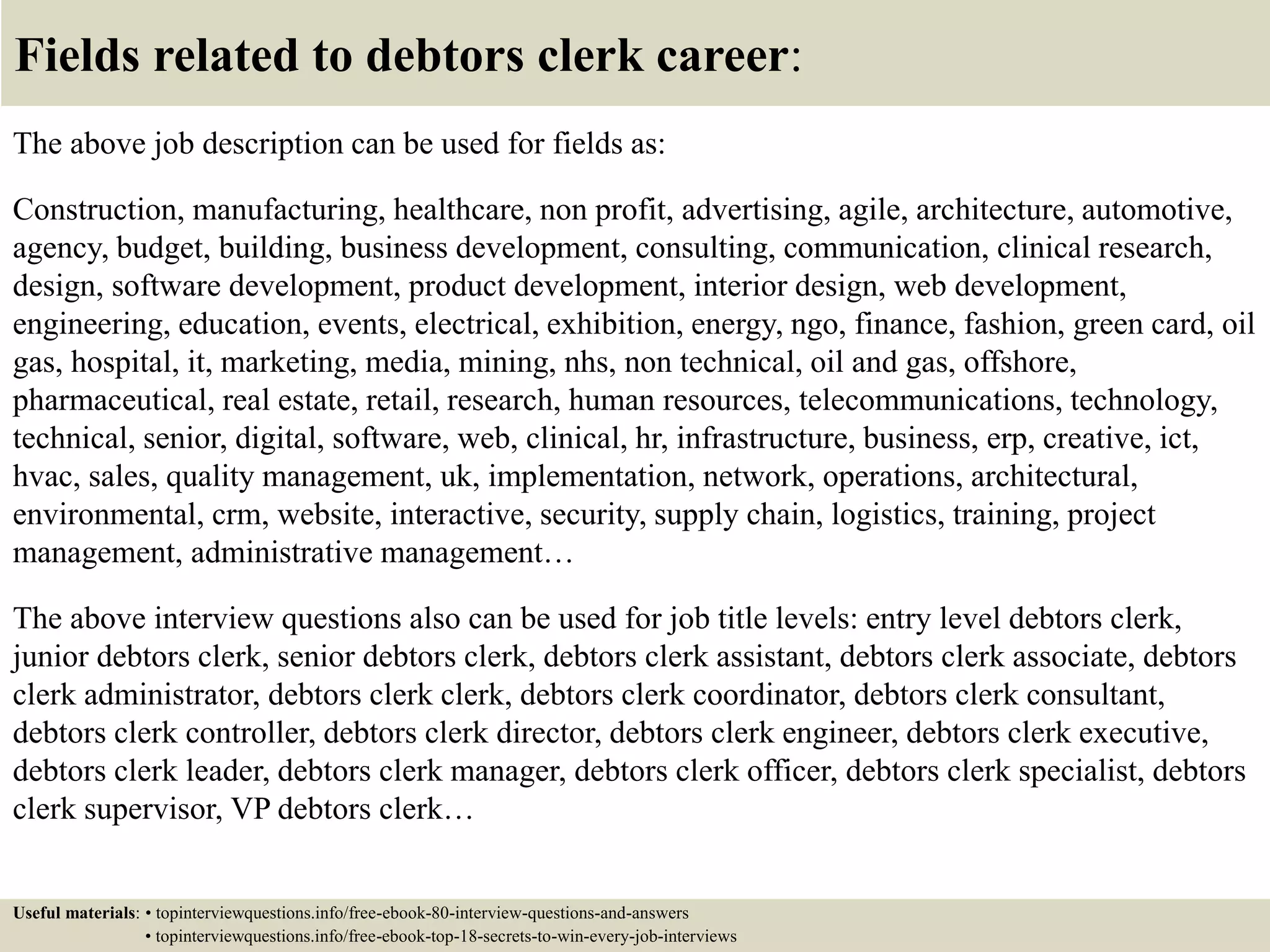 Fields related to debtors clerk career:
The above job description can be used for fields as:
Construction, manufacturing, healthcare, non profit, advertising, agile, architecture, automotive,
agency, budget, building, business development, consulting, communication, clinical research,
design, software development, product development, interior design, web development,
engineering, education, events, electrical, exhibition, energy, ngo, finance, fashion, green card, oil
gas, hospital, it, marketing, media, mining, nhs, non technical, oil and gas, offshore,
pharmaceutical, real estate, retail, research, human resources, telecommunications, technology,
technical, senior, digital, software, web, clinical, hr, infrastructure, business, erp, creative, ict,
hvac, sales, quality management, uk, implementation, network, operations, architectural,
environmental, crm, website, interactive, security, supply chain, logistics, training, project
management, administrative management…
The above interview questions also can be used for job title levels: entry level debtors clerk,
junior debtors clerk, senior debtors clerk, debtors clerk assistant, debtors clerk associate, debtors
clerk administrator, debtors clerk clerk, debtors clerk coordinator, debtors clerk consultant,
debtors clerk controller, debtors clerk director, debtors clerk engineer, debtors clerk executive,
debtors clerk leader, debtors clerk manager, debtors clerk officer, debtors clerk specialist, debtors
clerk supervisor, VP debtors clerk…
Useful materials: • topinterviewquestions.info/free-ebook-80-interview-questions-and-answers
• topinterviewquestions.info/free-ebook-top-18-secrets-to-win-every-job-interviews
 