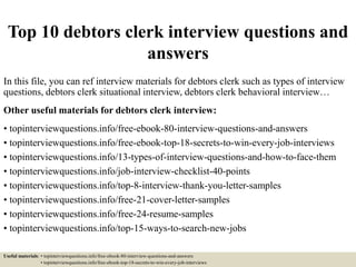 Top 10 debtors clerk interview questions and
answers
In this file, you can ref interview materials for debtors clerk such as types of interview
questions, debtors clerk situational interview, debtors clerk behavioral interview…
Other useful materials for debtors clerk interview:
• topinterviewquestions.info/free-ebook-80-interview-questions-and-answers
• topinterviewquestions.info/free-ebook-top-18-secrets-to-win-every-job-interviews
• topinterviewquestions.info/13-types-of-interview-questions-and-how-to-face-them
• topinterviewquestions.info/job-interview-checklist-40-points
• topinterviewquestions.info/top-8-interview-thank-you-letter-samples
• topinterviewquestions.info/free-21-cover-letter-samples
• topinterviewquestions.info/free-24-resume-samples
• topinterviewquestions.info/top-15-ways-to-search-new-jobs
Useful materials: • topinterviewquestions.info/free-ebook-80-interview-questions-and-answers
• topinterviewquestions.info/free-ebook-top-18-secrets-to-win-every-job-interviews
 