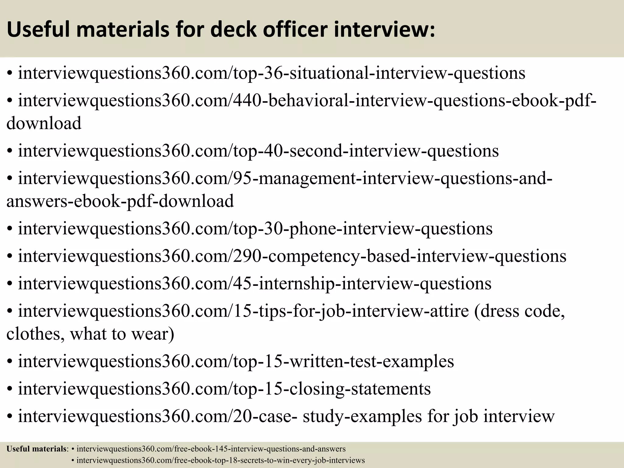 Useful materials for deck officer interview:
• interviewquestions360.com/top-36-situational-interview-questions
• interviewquestions360.com/440-behavioral-interview-questions-ebook-pdf-
download
• interviewquestions360.com/top-40-second-interview-questions
• interviewquestions360.com/95-management-interview-questions-and-
answers-ebook-pdf-download
• interviewquestions360.com/top-30-phone-interview-questions
• interviewquestions360.com/290-competency-based-interview-questions
• interviewquestions360.com/45-internship-interview-questions
• interviewquestions360.com/15-tips-for-job-interview-attire (dress code,
clothes, what to wear)
• interviewquestions360.com/top-15-written-test-examples
• interviewquestions360.com/top-15-closing-statements
• interviewquestions360.com/20-case- study-examples for job interview
Useful materials: • interviewquestions360.com/free-ebook-145-interview-questions-and-answers
• interviewquestions360.com/free-ebook-top-18-secrets-to-win-every-job-interviews
 