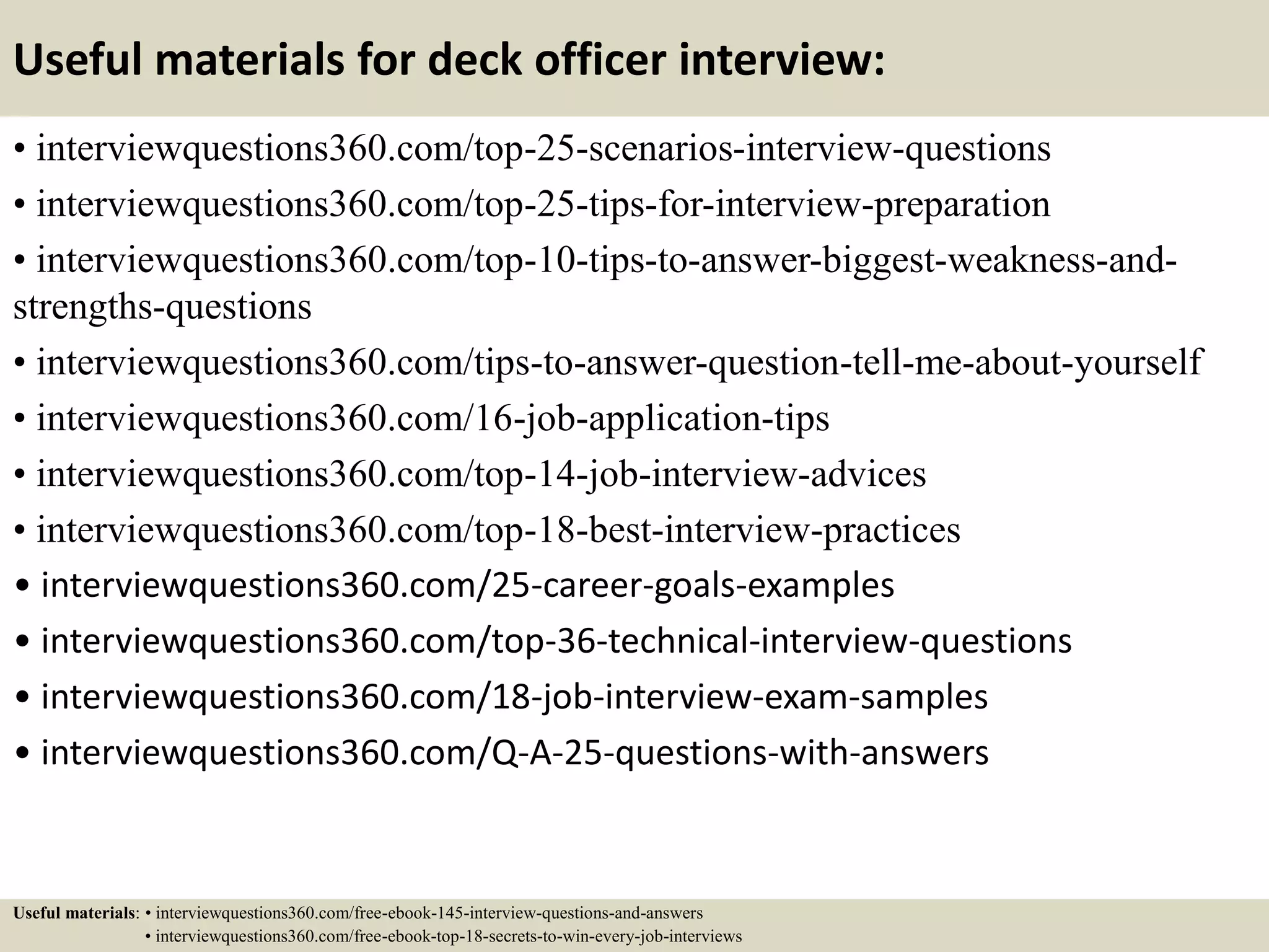 Useful materials for deck officer interview:
• interviewquestions360.com/top-25-scenarios-interview-questions
• interviewquestions360.com/top-25-tips-for-interview-preparation
• interviewquestions360.com/top-10-tips-to-answer-biggest-weakness-and-
strengths-questions
• interviewquestions360.com/tips-to-answer-question-tell-me-about-yourself
• interviewquestions360.com/16-job-application-tips
• interviewquestions360.com/top-14-job-interview-advices
• interviewquestions360.com/top-18-best-interview-practices
• interviewquestions360.com/25-career-goals-examples
• interviewquestions360.com/top-36-technical-interview-questions
• interviewquestions360.com/18-job-interview-exam-samples
• interviewquestions360.com/Q-A-25-questions-with-answers
Useful materials: • interviewquestions360.com/free-ebook-145-interview-questions-and-answers
• interviewquestions360.com/free-ebook-top-18-secrets-to-win-every-job-interviews
 
