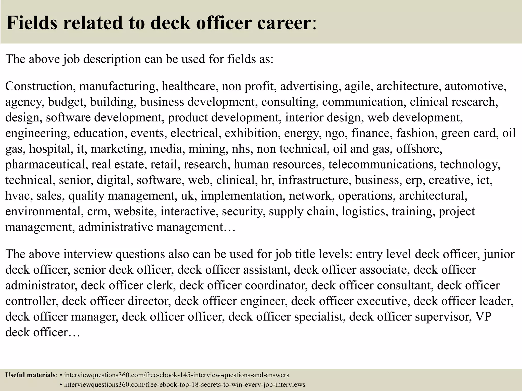 Fields related to deck officer career:
The above job description can be used for fields as:
Construction, manufacturing, healthcare, non profit, advertising, agile, architecture, automotive,
agency, budget, building, business development, consulting, communication, clinical research,
design, software development, product development, interior design, web development,
engineering, education, events, electrical, exhibition, energy, ngo, finance, fashion, green card, oil
gas, hospital, it, marketing, media, mining, nhs, non technical, oil and gas, offshore,
pharmaceutical, real estate, retail, research, human resources, telecommunications, technology,
technical, senior, digital, software, web, clinical, hr, infrastructure, business, erp, creative, ict,
hvac, sales, quality management, uk, implementation, network, operations, architectural,
environmental, crm, website, interactive, security, supply chain, logistics, training, project
management, administrative management…
The above interview questions also can be used for job title levels: entry level deck officer, junior
deck officer, senior deck officer, deck officer assistant, deck officer associate, deck officer
administrator, deck officer clerk, deck officer coordinator, deck officer consultant, deck officer
controller, deck officer director, deck officer engineer, deck officer executive, deck officer leader,
deck officer manager, deck officer officer, deck officer specialist, deck officer supervisor, VP
deck officer…
Useful materials: • interviewquestions360.com/free-ebook-145-interview-questions-and-answers
• interviewquestions360.com/free-ebook-top-18-secrets-to-win-every-job-interviews
 