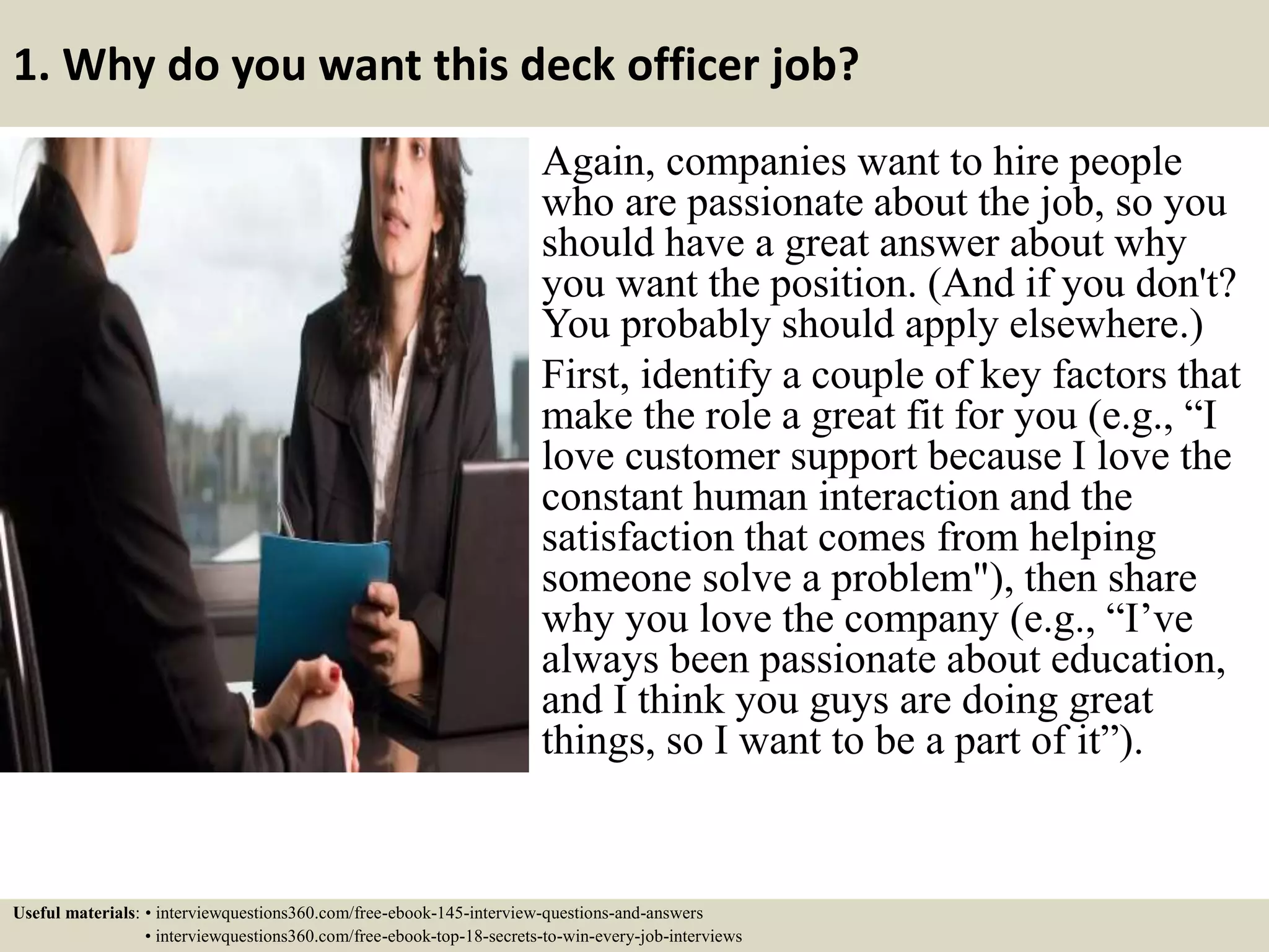 1. Why do you want this deck officer job?
Again, companies want to hire people
who are passionate about the job, so you
should have a great answer about why
you want the position. (And if you don't?
You probably should apply elsewhere.)
First, identify a couple of key factors that
make the role a great fit for you (e.g., “I
love customer support because I love the
constant human interaction and the
satisfaction that comes from helping
someone solve a problem"), then share
why you love the company (e.g., “I’ve
always been passionate about education,
and I think you guys are doing great
things, so I want to be a part of it”).
Useful materials: • interviewquestions360.com/free-ebook-145-interview-questions-and-answers
• interviewquestions360.com/free-ebook-top-18-secrets-to-win-every-job-interviews
 