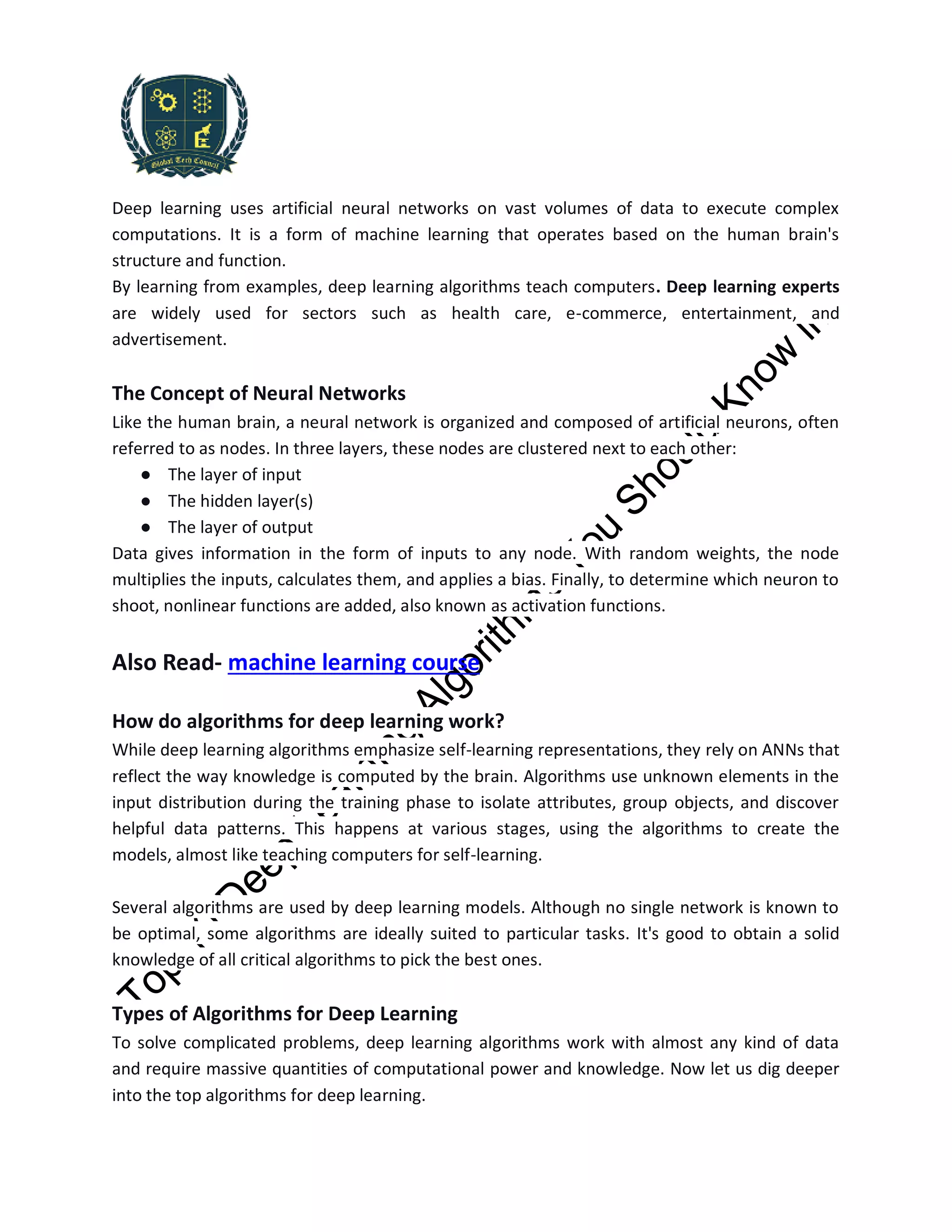 Deep learning uses artificial neural networks on vast volumes of data to execute complex
computations. It is a form of machine learning that operates based on the human brain's
structure and function.
By learning from examples, deep learning algorithms teach computers. Deep learning experts
are widely used for sectors such as health care, e-commerce, entertainment, and
advertisement.
The Concept of Neural Networks
Like the human brain, a neural network is organized and composed of artificial neurons, often
referred to as nodes. In three layers, these nodes are clustered next to each other:
● The layer of input
● The hidden layer(s)
● The layer of output
Data gives information in the form of inputs to any node. With random weights, the node
multiplies the inputs, calculates them, and applies a bias. Finally, to determine which neuron to
shoot, nonlinear functions are added, also known as activation functions.
Also Read- machine learning course
How do algorithms for deep learning work?
While deep learning algorithms emphasize self-learning representations, they rely on ANNs that
reflect the way knowledge is computed by the brain. Algorithms use unknown elements in the
input distribution during the training phase to isolate attributes, group objects, and discover
helpful data patterns. This happens at various stages, using the algorithms to create the
models, almost like teaching computers for self-learning.
Several algorithms are used by deep learning models. Although no single network is known to
be optimal, some algorithms are ideally suited to particular tasks. It's good to obtain a solid
knowledge of all critical algorithms to pick the best ones.
Types of Algorithms for Deep Learning
To solve complicated problems, deep learning algorithms work with almost any kind of data
and require massive quantities of computational power and knowledge. Now let us dig deeper
into the top algorithms for deep learning.
 
