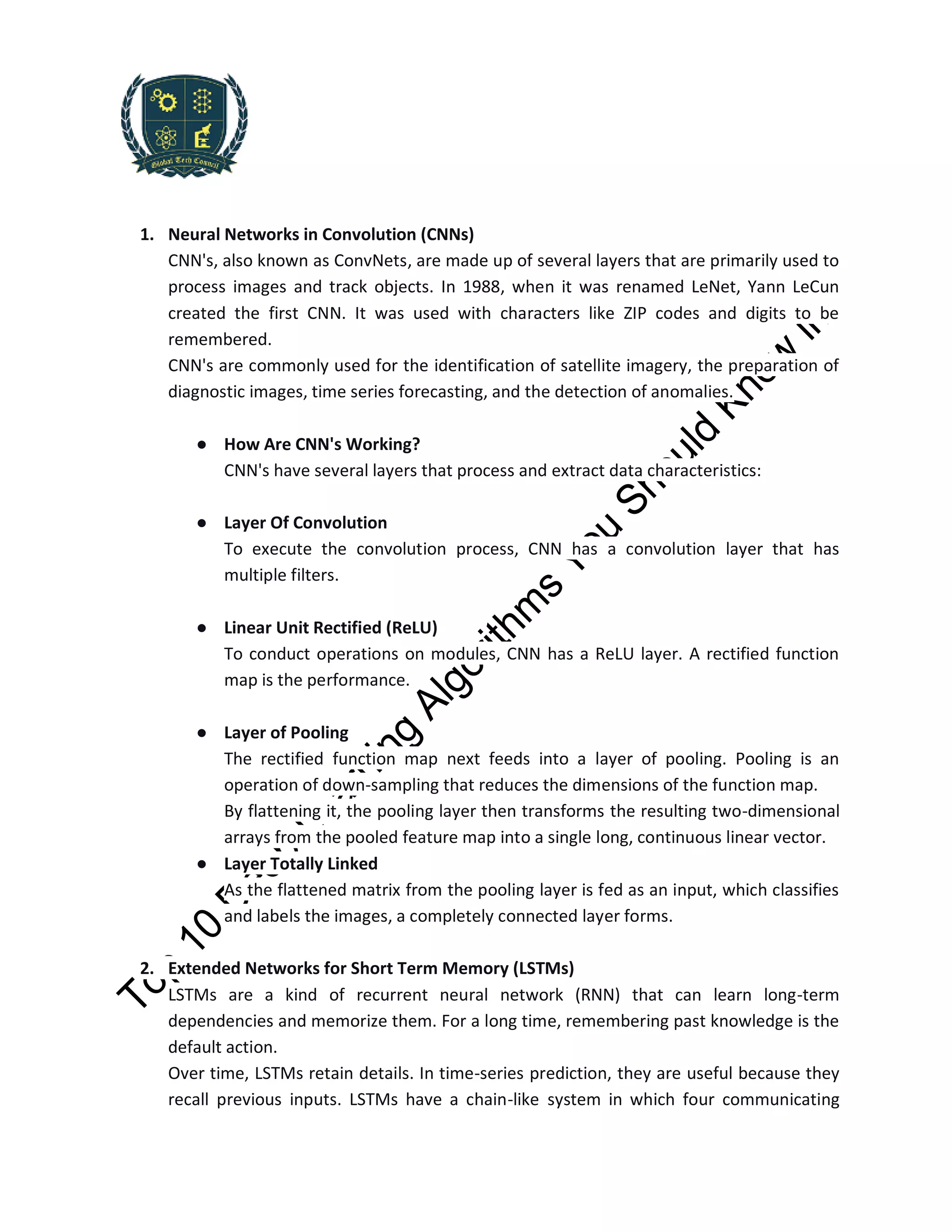 1. Neural Networks in Convolution (CNNs)
CNN's, also known as ConvNets, are made up of several layers that are primarily used to
process images and track objects. In 1988, when it was renamed LeNet, Yann LeCun
created the first CNN. It was used with characters like ZIP codes and digits to be
remembered.
CNN's are commonly used for the identification of satellite imagery, the preparation of
diagnostic images, time series forecasting, and the detection of anomalies.
● How Are CNN's Working?
CNN's have several layers that process and extract data characteristics:
● Layer Of Convolution
To execute the convolution process, CNN has a convolution layer that has
multiple filters.
● Linear Unit Rectified (ReLU)
To conduct operations on modules, CNN has a ReLU layer. A rectified function
map is the performance.
● Layer of Pooling
The rectified function map next feeds into a layer of pooling. Pooling is an
operation of down-sampling that reduces the dimensions of the function map.
By flattening it, the pooling layer then transforms the resulting two-dimensional
arrays from the pooled feature map into a single long, continuous linear vector.
● Layer Totally Linked
As the flattened matrix from the pooling layer is fed as an input, which classifies
and labels the images, a completely connected layer forms.
2. Extended Networks for Short Term Memory (LSTMs)
LSTMs are a kind of recurrent neural network (RNN) that can learn long-term
dependencies and memorize them. For a long time, remembering past knowledge is the
default action.
Over time, LSTMs retain details. In time-series prediction, they are useful because they
recall previous inputs. LSTMs have a chain-like system in which four communicating
 