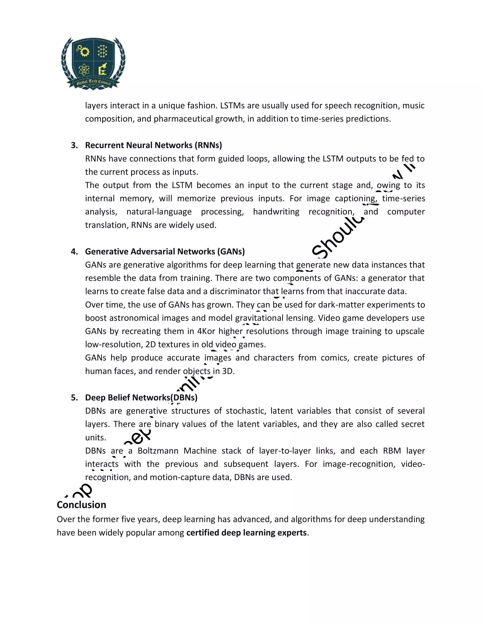layers interact in a unique fashion. LSTMs are usually used for speech recognition, music
composition, and pharmaceutical growth, in addition to time-series predictions.
3. Recurrent Neural Networks (RNNs)
RNNs have connections that form guided loops, allowing the LSTM outputs to be fed to
the current process as inputs.
The output from the LSTM becomes an input to the current stage and, owing to its
internal memory, will memorize previous inputs. For image captioning, time-series
analysis, natural-language processing, handwriting recognition, and computer
translation, RNNs are widely used.
4. Generative Adversarial Networks (GANs)
GANs are generative algorithms for deep learning that generate new data instances that
resemble the data from training. There are two components of GANs: a generator that
learns to create false data and a discriminator that learns from that inaccurate data.
Over time, the use of GANs has grown. They can be used for dark-matter experiments to
boost astronomical images and model gravitational lensing. Video game developers use
GANs by recreating them in 4Kor higher resolutions through image training to upscale
low-resolution, 2D textures in old video games.
GANs help produce accurate images and characters from comics, create pictures of
human faces, and render objects in 3D.
5. Deep Belief Networks(DBNs)
DBNs are generative structures of stochastic, latent variables that consist of several
layers. There are binary values of the latent variables, and they are also called secret
units.
DBNs are a Boltzmann Machine stack of layer-to-layer links, and each RBM layer
interacts with the previous and subsequent layers. For image-recognition, video-
recognition, and motion-capture data, DBNs are used.
Conclusion
Over the former five years, deep learning has advanced, and algorithms for deep understanding
have been widely popular among certified deep learning experts.
 