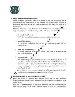 1. Neural Networks in Convolution (CNNs)
CNN's, also known as ConvNets, are made up of several layers that are primarily used to
process images and track objects. In 1988, when it was renamed LeNet, Yann LeCun
created the first CNN. It was used with characters like ZIP codes and digits to be
remembered.
CNN's are commonly used for the identification of satellite imagery, the preparation of
diagnostic images, time series forecasting, and the detection of anomalies.
● How Are CNN's Working?
CNN's have several layers that process and extract data characteristics:
● Layer Of Convolution
To execute the convolution process, CNN has a convolution layer that has
multiple filters.
● Linear Unit Rectified (ReLU)
To conduct operations on modules, CNN has a ReLU layer. A rectified function
map is the performance.
● Layer of Pooling
The rectified function map next feeds into a layer of pooling. Pooling is an
operation of down-sampling that reduces the dimensions of the function map.
By flattening it, the pooling layer then transforms the resulting two-dimensional
arrays from the pooled feature map into a single long, continuous linear vector.
● Layer Totally Linked
As the flattened matrix from the pooling layer is fed as an input, which classifies
and labels the images, a completely connected layer forms.
2. Extended Networks for Short Term Memory (LSTMs)
LSTMs are a kind of recurrent neural network (RNN) that can learn long-term
dependencies and memorize them. For a long time, remembering past knowledge is the
default action.
Over time, LSTMs retain details. In time-series prediction, they are useful because they
recall previous inputs. LSTMs have a chain-like system in which four communicating
 