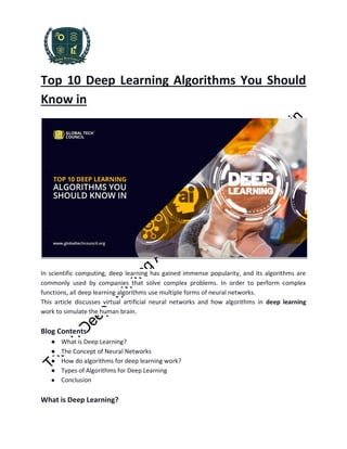 Top 10 Deep Learning Algorithms You Should
Know in
In scientific computing, deep learning has gained immense popularity, and its algorithms are
commonly used by companies that solve complex problems. In order to perform complex
functions, all deep learning algorithms use multiple forms of neural networks.
This article discusses virtual artificial neural networks and how algorithms in deep learning
work to simulate the human brain.
Blog Contents
● What is Deep Learning?
● The Concept of Neural Networks
● How do algorithms for deep learning work?
● Types of Algorithms for Deep Learning
● Conclusion
What is Deep Learning?
 
