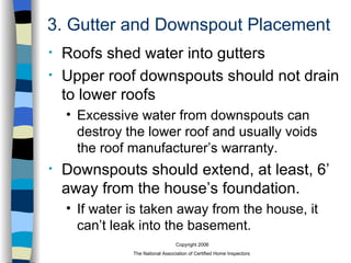 3. Gutter and Downspout Placement Roofs shed water into gutters Upper roof downspouts should not drain to lower roofs Excessive water from downspouts can destroy the lower roof and usually voids the roof manufacturer’s warranty. Downspouts should extend, at least, 6’ away from the house’s foundation. If water is taken away from the house, it can’t leak into the basement. 