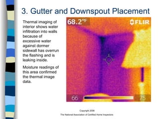 3. Gutter and Downspout Placement Thermal imaging of interior shows water infiltration into walls because of excessive water against dormer sidewall has overrun the flashing and is leaking inside.  Moisture readings of this area confirmed the thermal image data. 