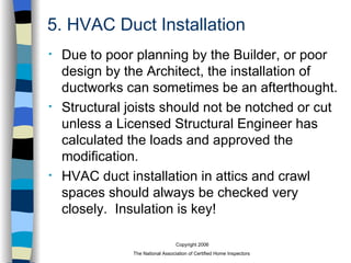 5. HVAC Duct Installation Due to poor planning by the Builder, or poor design by the Architect, the installation of ductworks can sometimes be an afterthought. Structural joists should not be notched or cut unless a Licensed Structural Engineer has calculated the loads and approved the modification. HVAC duct installation in attics and crawl spaces should always be checked very closely.  Insulation is key! 