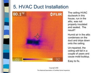 5. HVAC Duct Installation The ceiling HVAC ductwork in this house, run in the attic, was not properly insulated and sealed.  The result? Humid air in the attic condenses on the duct and drips down onto the ceiling.  Un-repaired, the ceiling will fail in a couple of years and cause mold buildup. Easy to fix. 