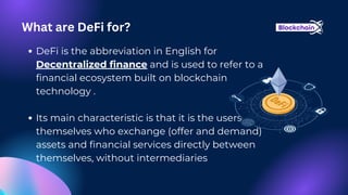 DeFi is the abbreviation in English for
Decentralized finance and is used to refer to a
financial ecosystem built on blockchain
technology .
Its main characteristic is that it is the users
themselves who exchange (offer and demand)
assets and financial services directly between
themselves, without intermediaries
What are DeFi for?
 