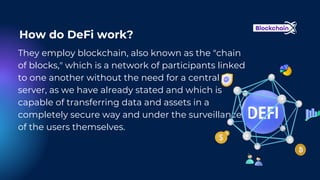 They employ blockchain, also known as the "chain
of blocks," which is a network of participants linked
to one another without the need for a central
server, as we have already stated and which is
capable of transferring data and assets in a
completely secure way and under the surveillance
of the users themselves.
How do DeFi work?
 