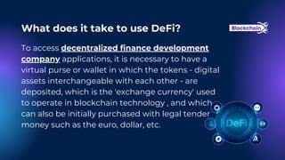 To access decentralized finance development
company applications, it is necessary to have a
virtual purse or wallet in which the tokens - digital
assets interchangeable with each other - are
deposited, which is the 'exchange currency' used
to operate in blockchain technology , and which
can also be initially purchased with legal tender
money such as the euro, dollar, etc.
What does it take to use DeFi?
 
