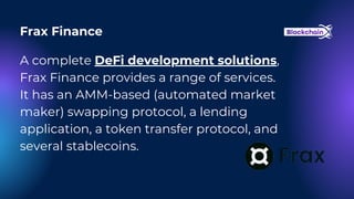A complete DeFi development solutions,
Frax Finance provides a range of services.
It has an AMM-based (automated market
maker) swapping protocol, a lending
application, a token transfer protocol, and
several stablecoins.
Frax Finance
 
