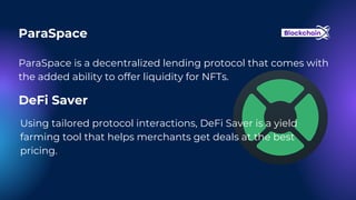 ParaSpace
ParaSpace is a decentralized lending protocol that comes with
the added ability to offer liquidity for NFTs.
DeFi Saver
Using tailored protocol interactions, DeFi Saver is a yield
farming tool that helps merchants get deals at the best
pricing.
 