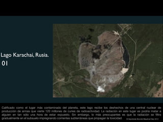 Lago Karachai, Rusia.
01




Caliﬁcado como el lugar más contaminado del planeta, este lago recibe los deshechos de una central nuclear de
producción de armas que vierte 120 millones de curies de radioactividad. La radiación en este lugar es podría matar a
alguien en tan sólo una hora de estar expuesto. Sin embargo, lo más preocupantes es que la radiación se ﬁltra
gradualmente en el subsuelo impregnando corrientes subterráneas que propagan la toxicidad. © Sepúlveda Abundis Mayahuel Sep 2012
 
