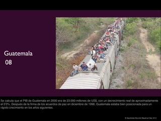 Guatemala
  08




Se calcula que el PIB de Guatemala en 2000 era de 23.000 millones de US$, con un decrecimiento real de aproximadamente
el 3'3%. Después de la ﬁrma de los acuerdos de paz en diciembre de 1996, Guatemala estaba bien posicionada para un
rápido crecimiento en los años siguientes.


                                                                                             © Sepúlveda Abundis Mayahuel Sep 2012
 