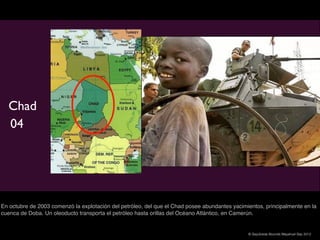 Chad
  04




En octubre de 2003 comenzó la explotación del petróleo, del que el Chad posee abundantes yacimientos, principalmente en la
cuenca de Doba. Un oleoducto transporta el petróleo hasta orillas del Océano Atlántico, en Camerún.


                                                                                               © Sepúlveda Abundis Mayahuel Sep 2012
 