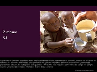 Zimbaue
   03




El gobierno de Zimbabue se enfrenta a una amplia variedad de difíciles problemas en su economía, al cesar sus esfuerzos en
fomentar una economía de mercado. Esos problemas incluyen una notoria falta de divisas, hiperinﬂación y escasez de
provisiones y artículos. Su participación en la guerra de 1998 a 2002 en la República Democrática del Congo, por ejemplo,
signiﬁcó un egreso de cientos de millones de dólares de su economía.
                                                                                               © Sepúlveda Abundis Mayahuel Sep 2012
 