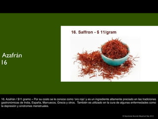 Azafrán
16




16. Azafrán / $11 gramo – Por su costo se le conoce como ‘oro rojo’ y es un ingrediente altamente preciado en las tradiciones
gastronómicas de India, España, Marruecos, Grecia y otros.  También es utilizado en la cura de algunas enfermedades como
la depresión y síndromes menstruales.


                                                                                                  © Sepúlveda Abundis Mayahuel Sep 2012
 